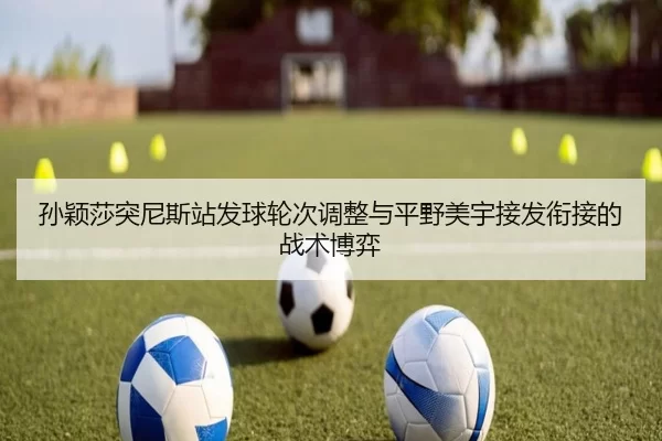 孙颖莎突尼斯站发球轮次调整与平野美宇接发衔接的战术博弈