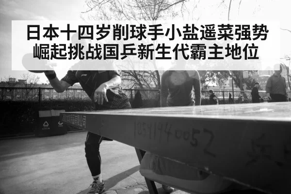 日本十四岁削球手小盐遥菜强势崛起挑战国乒新生代霸主地位