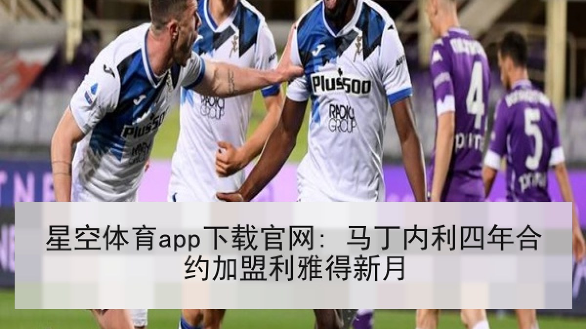星空体育app下载官网: 马丁内利四年合约加盟利雅得新月 星空体育app下载官网: 马丁内利四年合约加盟利雅得新月